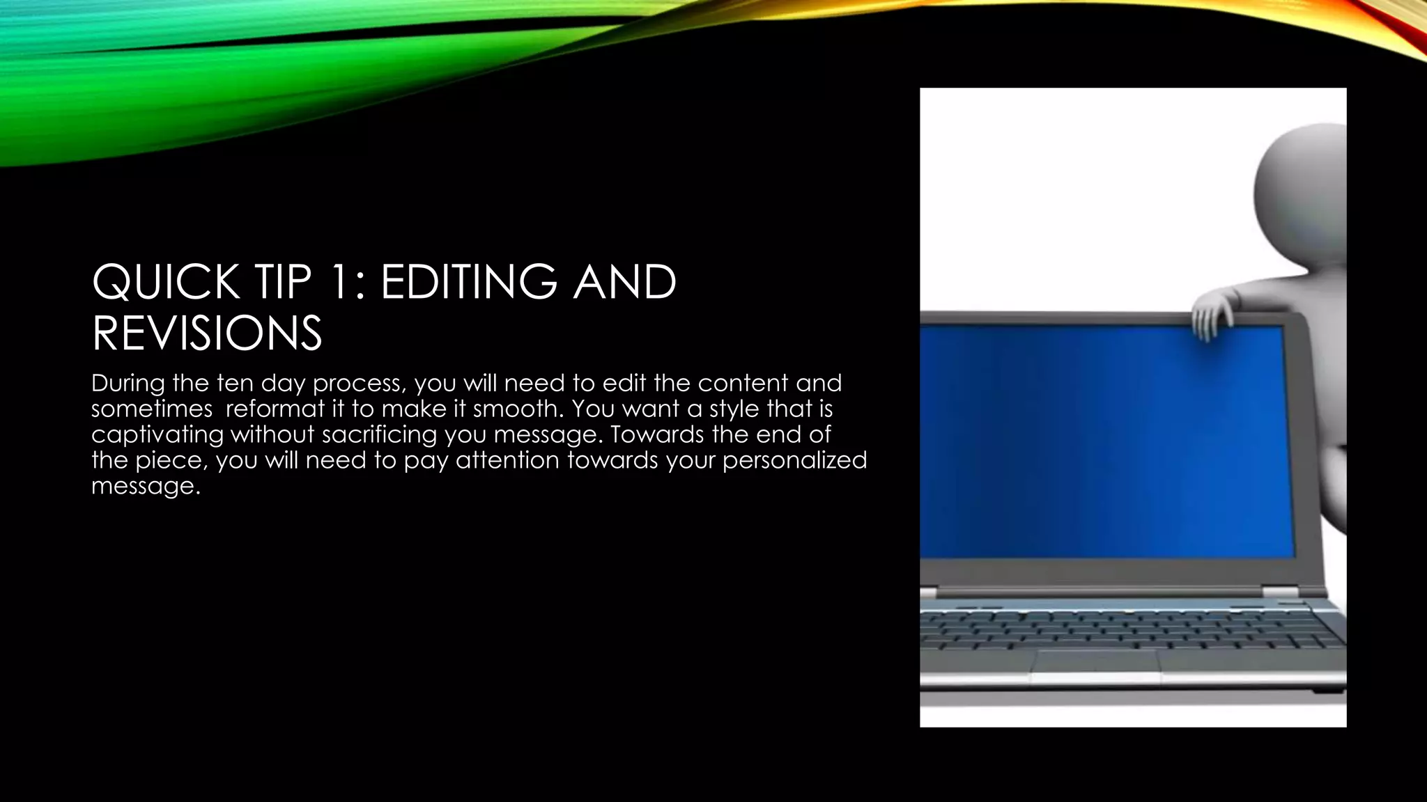QUICK TIP 1: EDITING AND
REVISIONS
During the ten day process, you will need to edit the content and
sometimes reformat it to make it smooth. You want a style that is
captivating without sacrificing you message. Towards the end of
the piece, you will need to pay attention towards your personalized
message.

 