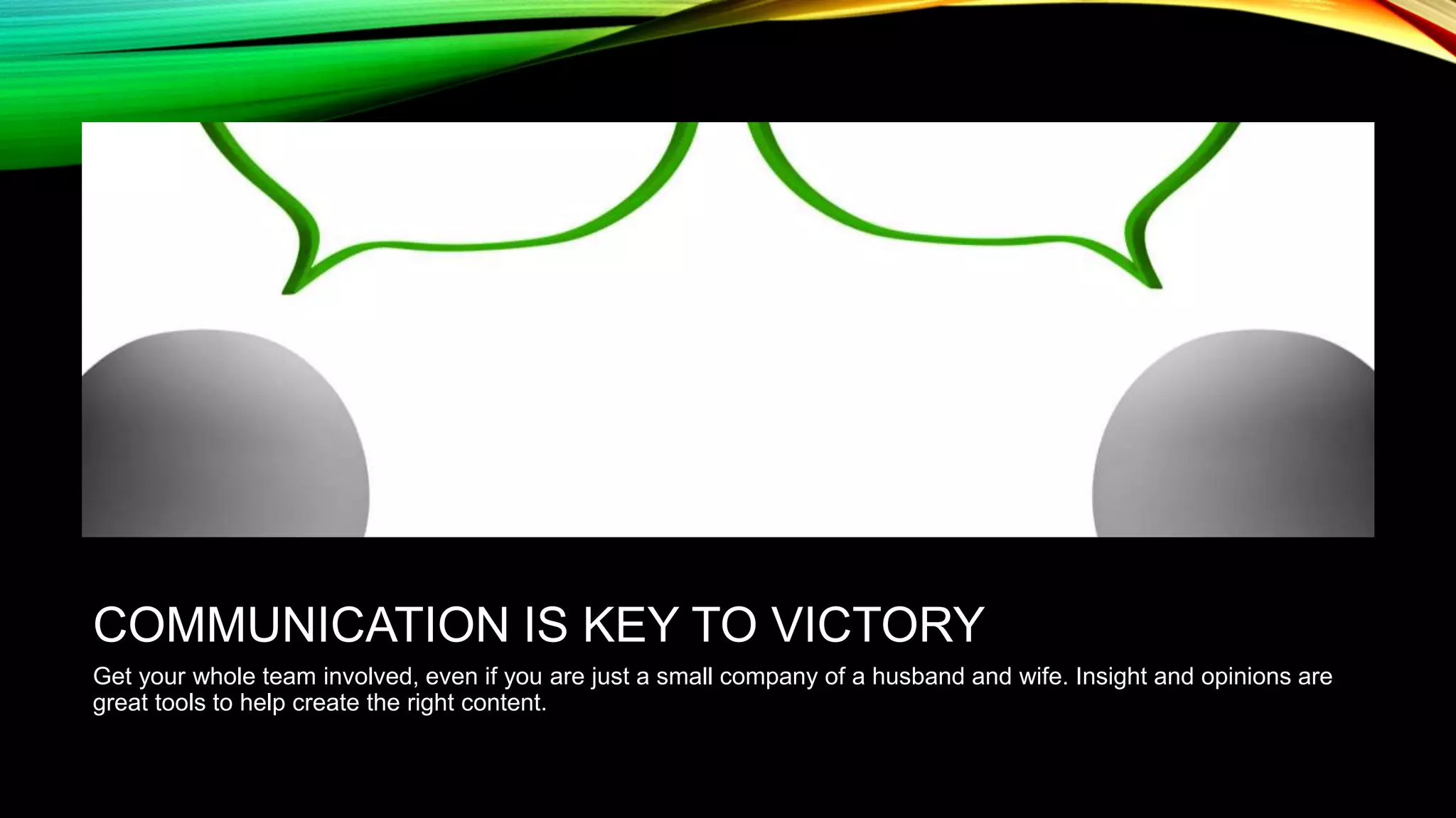 COMMUNICATION IS KEY TO VICTORY
Get your whole team involved, even if you are just a small company of a husband and wife. Insight and opinions are
great tools to help create the right content.

 
