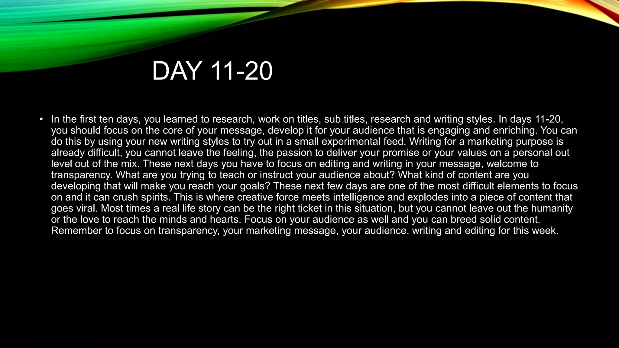 DAY 11-20
• In the first ten days, you learned to research, work on titles, sub titles, research and writing styles. In days 11-20,
you should focus on the core of your message, develop it for your audience that is engaging and enriching. You can
do this by using your new writing styles to try out in a small experimental feed. Writing for a marketing purpose is
already difficult, you cannot leave the feeling, the passion to deliver your promise or your values on a personal out
level out of the mix. These next days you have to focus on editing and writing in your message, welcome to
transparency. What are you trying to teach or instruct your audience about? What kind of content are you
developing that will make you reach your goals? These next few days are one of the most difficult elements to focus
on and it can crush spirits. This is where creative force meets intelligence and explodes into a piece of content that
goes viral. Most times a real life story can be the right ticket in this situation, but you cannot leave out the humanity
or the love to reach the minds and hearts. Focus on your audience as well and you can breed solid content.
Remember to focus on transparency, your marketing message, your audience, writing and editing for this week.

 