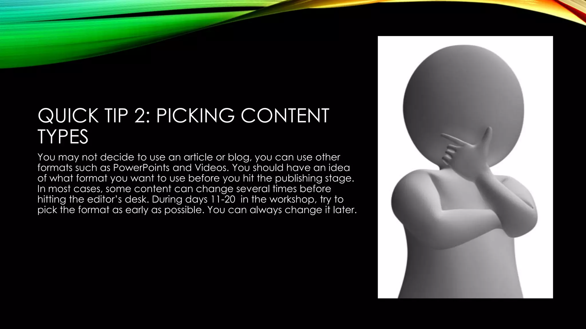 QUICK TIP 2: PICKING CONTENT
TYPES
You may not decide to use an article or blog, you can use other
formats such as PowerPoints and Videos. You should have an idea
of what format you want to use before you hit the publishing stage.
In most cases, some content can change several times before
hitting the editor’s desk. During days 11-20 in the workshop, try to
pick the format as early as possible. You can always change it later.

 