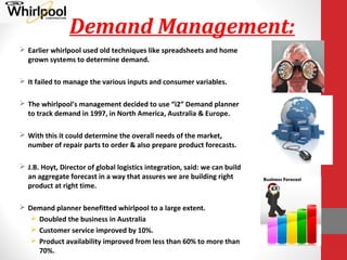 Demand Management:
 Earlier whirlpool used old techniques like spreadsheets and home
grown systems to determine demand.
 It failed to manage the various inputs and consumer variables.
 The whirlpool’s management decided to use “i2” Demand planner
to track demand in 1997, in North America, Australia & Europe.
 With this it could determine the overall needs of the market,
number of repair parts to order & also prepare product forecasts.
 J.B. Hoyt, Director of global logistics integration, said: we can build
an aggregate forecast in a way that assures we are building right
product at right time.
 Demand planner benefitted whirlpool to a large extent.
 Doubled the business in Australia
 Customer service improved by 10%.
 Product availability improved from less than 60% to more than
70%.
 