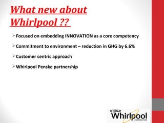 What new about
Whirlpool ??
Focused on embedding INNOVATION as a core competency
Commitment to environment – reduction in GHG by 6.6%
Customer centric approach
Whirlpool Penske partnership
 