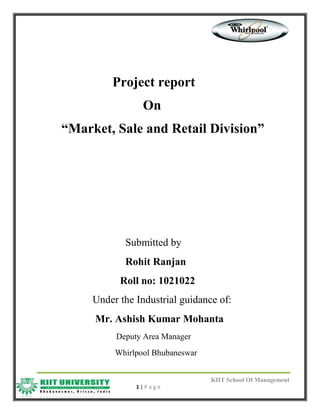 KIIT School Of Management
1 | P a g e
Project report
On
“Market, Sale and Retail Division”
Submitted by
Rohit Ranjan
Roll no: 1021022
Under the Industrial guidance of:
Mr. Ashish Kumar Mohanta
Deputy Area Manager
Whirlpool Bhubaneswar
 