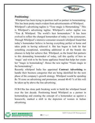 KIIT School Of Management
65 | P a g e
Positioning:
Whirlpool has been trying to position itself as partner in homemaking.
This has been pretty much evident from advertisements of Whirlpool.
Whirlpool‟s advertising tagline is “Your magic is Homemaking.” This
is Whirlpool‟s advertising tagline. Whirlpool‟s earlier tagline was
“You & Whirlpool. The world‟s best homemakers.” It has been
evolved to reflect the changed homemaker of today vs the yesteryears.
Through Whirlpool‟s intensive consumer research whirlpool found that
today‟s homemaker believe in having everything perfect at home and
takes pride in having achieved it. She has begun to look for that
something exceptional, something additional in all the brands she
chooses to help her achieve that. Whirlpool, as the brand that partners
to this demanding homemaker of today, call this quality of hers as
„magic‟ and wish to be the home appliance brand that helps her create
her “magic in homemaking”. Hence the new tagline “Yours magic in
the homemaking”.
Recently whirlpool India has appointed Contract Advertising to
handle their business categories that are being identified for the next
phase of the company‟s growth strategy. Whirlpool would be spending
Rs 70 crore on advertising and promotion, around 40-45 % of this will
be taken up by above the line advertising.
FCB-Ulka has done path breaking work to build the whirlpool brand
over the last decade. Positioning brand Whirlpool as a partner in
homemaking and creating the concept of a homemaker as against a
housewife, marked a shift in the depiction of women in Indian
advertising.
 