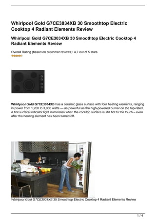 Whirlpool Gold G7CE3034XB 30 Smoothtop Electric
Cooktop 4 Radiant Elements Review
Whirlpool Gold G7CE3034XB 30 Smoothtop Electric Cooktop 4
Radiant Elements Review
Overall Rating (based on customer reviews): 4.7 out of 5 stars




Whirlpool Gold G7CE3034XB has a ceramic glass surface with four heating elements, ranging
in power from 1,200 to 3,000 watts — as powerful as the high-powered burner on the top-rated.
A hot surface indicator light illuminates when the cooktop surface is still hot to the touch – even
after the heating element has been turned off.




Whirlpool Gold G7CE3034XB 30 Smoothtop Electric Cooktop 4 Radiant Elements Review




                                                                                             1/4
 
