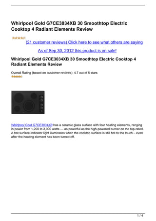 Whirlpool Gold G7CE3034XB 30 Smoothtop Electric
Cooktop 4 Radiant Elements Review

          (21 customer reviews) Click here to see what others are saying

                    As of Sep 30, 2012 this product is on sale!

Whirlpool Gold G7CE3034XB 30 Smoothtop Electric Cooktop 4
Radiant Elements Review
Overall Rating (based on customer reviews): 4.7 out of 5 stars




Whirlpool Gold G7CE3034XB has a ceramic glass surface with four heating elements, ranging
in power from 1,200 to 3,000 watts — as powerful as the high-powered burner on the top-rated.
A hot surface indicator light illuminates when the cooktop surface is still hot to the touch – even
after the heating element has been turned off.




                                                                                              1/4
 