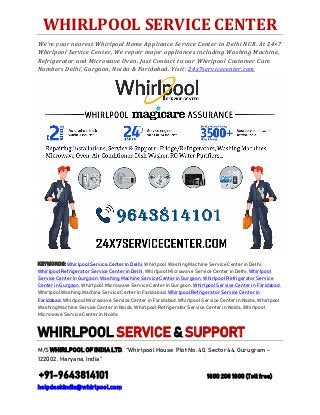 WHIRLPOOL SERVICE CENTER
We're your nearest Whirlpool Home Appliance Service Center in Delhi NCR. At 24×7
Whirlpool Service Center, We repair major appliances including Washing Machine,
Refrigerator and Microwave Oven. Just Contact to our Whirlpool Customer Care
Numbers Delhi, Gurgaon, Noida & Faridabad. Visit: 24x7servicecenter.com
KEYWORDS: Whirlpool Service Center in Delhi, Whirlpool Washing Machine Service Center in Delhi,
Whirlpool Refrigerator Service Center in Delhi, Whirlpool Microwave Service Center in Delhi, Whirlpool
Service Center in Gurgaon, Washing Machine Service Center in Gurgaon, Whirlpool Refrigerator Service
Center in Gurgaon, Whirlpool Microwave Service Center in Gurgaon, Whirlpool Service Center in Faridabad,
Whirlpool Washing Machine Service Center in Faridabad, Whirlpool Refrigerator Service Center in
Faridabad, Whirlpool Microwave Service Center in Faridabad, Whirlpool Service Center in Noida, Whirlpool
Washing Machine Service Center in Noida, Whirlpool Refrigerator Service Center in Noida, Whirlpool
Microwave Service Center in Noida
WHIRLPOOL SERVICE & SUPPORT
M/S WHIRLPOOL OF INDIA LTD. “Whirlpool House Plot No. 40, Sector 44, Gurugram -
122002 , Haryana, India”
+91-9643814101 1800 208 1800 (Toll free)
helpdeskindia@whirlpool.com
 