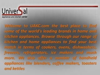 Welcome to UAKC.com the best place to find
some of the world's leading brands in home and
kitchen appliances. Browse through our range of
kitchen and home appliances to find your best
match in terms of cookers, ovens, dishwashers,
freezers, refrigerators, ice makers and much
more. We also offer a number of handheld
appliances like blenders, coffee makers, toasters
and kettles
 