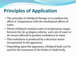 Principles of Application
 The principle of whirlpool therapy is to combine the
effect of temperature with the mechanical effects of
water.
 Warm whirlpool contains water at temperature ranges
between the 36-45 degree celecius and a jet of water or
air stream allowed to produce turbulence in water.
 This turbulence is produced by a electrical motor
incorporated in the apparatus.
 Depending upon the apparatus, whirlpool bath can be
used for the treatment of the limbs or whole body.
 