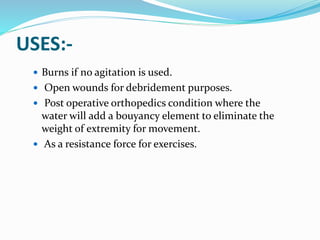 USES:-
 Burns if no agitation is used.
 Open wounds for debridement purposes.
 Post operative orthopedics condition where the
water will add a bouyancy element to eliminate the
weight of extremity for movement.
 As a resistance force for exercises.
 