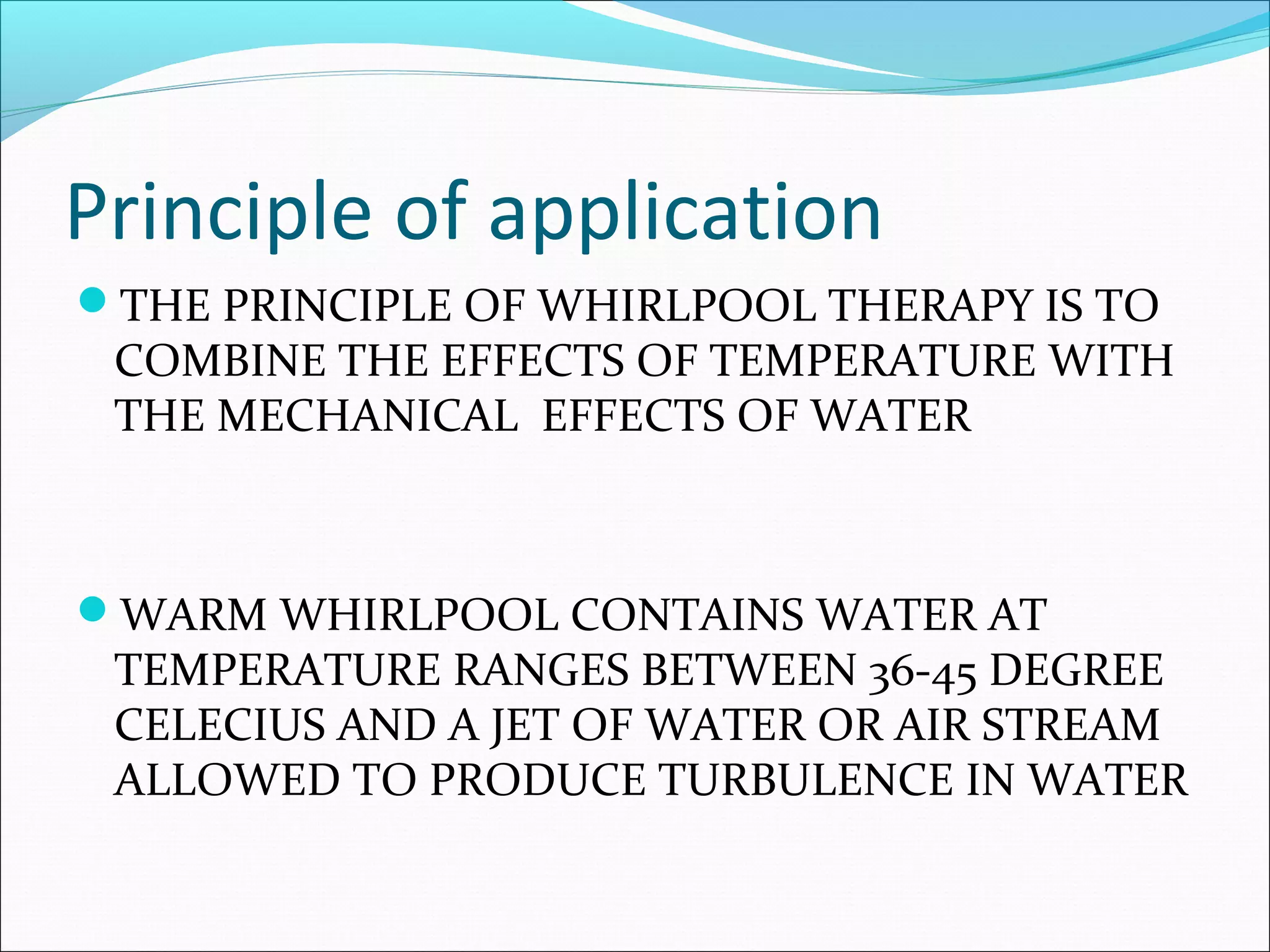 Principle of application
THE PRINCIPLE OF WHIRLPOOL THERAPY IS TO
COMBINE THE EFFECTS OF TEMPERATURE WITH
THE MECHANICAL EFFECTS OF WATER
WARM WHIRLPOOL CONTAINS WATER AT
TEMPERATURE RANGES BETWEEN 36-45 DEGREE
CELECIUS AND A JET OF WATER OR AIR STREAM
ALLOWED TO PRODUCE TURBULENCE IN WATER
 