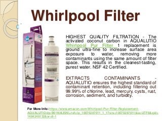 Whirlpool Filter
HIGHEST QUALITY FILTRATION - The
activated coconut carbon in AQUALUTIO
Whirlpool Pur Filter 1 replacement is
ground ultra-fine to increase surface area
exposure to water, removing more
contaminants using the same amount of filter
space. This results in the cleanest-tasting,
purest water. NSF 42 Certified.
EXTRACTS CONTAMINANTS -
AQUALUTIO ensures the highest standard of
contaminant retention, including filtering out
99.99% of chlorine, lead, mercury, cysts, rust,
corrosion, sediment, and turbidity.
For More Info: https://www.amazon.com/Whirlpool-Pur-Filter-Replacement-
AQUALUTIO/dp/B01N4IJSNL/ref=lp_10070287011_1_1?srs=10070287011&ie=UTF8&qid=
1484248132&sr=8-1
 
