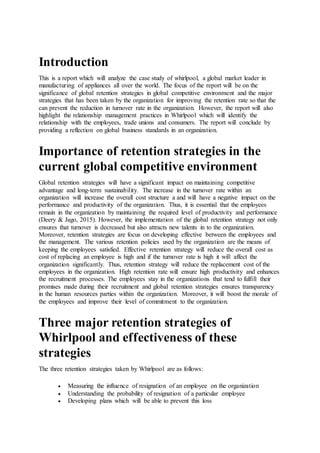Introduction
This is a report which will analyze the case study of whirlpool, a global market leader in
manufacturing of appliances all over the world. The focus of the report will be on the
significance of global retention strategies in global competitive environment and the major
strategies that has been taken by the organization for improving the retention rate so that the
can prevent the reduction in turnover rate in the organization. However, the report will also
highlight the relationship management practices in Whirlpool which will identify the
relationship with the employees, trade unions and consumers. The report will conclude by
providing a reflection on global business standards in an organization.
Importance of retention strategies in the
current global competitive environment
Global retention strategies will have a significant impact on maintaining competitive
advantage and long-term sustainability. The increase in the turnover rate within an
organization will increase the overall cost structure a and will have a negative impact on the
performance and productivity of the organization. Thus, it is essential that the employees
remain in the organization by maintaining the required level of productivity and performance
(Deery & Jago, 2015). However, the implementation of the global retention strategy not only
ensures that turnover is decreased but also attracts new talents in to the organization.
Moreover, retention strategies are focus on developing effective between the employees and
the management. The various retention policies used by the organization are the means of
keeping the employees satisfied. Effective retention strategy will reduce the overall cost as
cost of replacing an employee is high and if the turnover rate is high it will affect the
organization significantly. Thus, retention strategy will reduce the replacement cost of the
employees in the organization. High retention rate will ensure high productivity and enhances
the recruitment processes. The employees stay in the organizations that tend to fulfill their
promises made during their recruitment and global retention strategies ensures transparency
in the human resources parties within the organization. Moreover, it will boost the morale of
the employees and improve their level of commitment to the organization.
Three major retention strategies of
Whirlpool and effectiveness of these
strategies
The three retention strategies taken by Whirlpool are as follows:
 Measuring the influence of resignation of an employee on the organization
 Understanding the probability of resignation of a particular employee
 Developing plans which will be able to prevent this loss
 