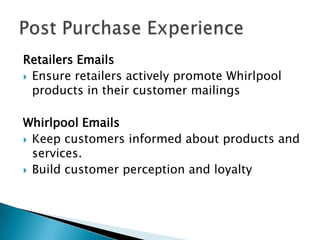 Retailers Emails
 Ensure retailers actively promote Whirlpool
  products in their customer mailings

Whirlpool Emails
 Keep customers informed about products and
  services.
 Build customer perception and loyalty
 