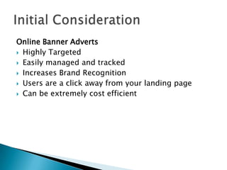 Online Banner Adverts
 Highly Targeted

 Easily managed and tracked

 Increases Brand Recognition

 Users are a click away from your landing page

 Can be extremely cost efficient
 