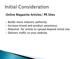 Online Magazine Articles/ PR Sites

   Builds more industry authority
   Increase brand and product awareness
   Potential for article to spread beyond initial site
   Delivers traffic to your website.
 