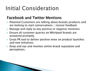 Facebook and Twitter Mentions
   Potential Customers are talking about brands/products and
    are looking to start conversations / receive feedback
   Manage and reply to any positive or negative mentions
   Ensure all customer queries on Whirlpool brands are
    answered promptly.
   Great PR tool to deliver positive news on product launches
    and new initiatives.
   Keep and eye and monitor online brand reputation and
    perceptions.
 