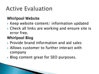 Whirlpool Website
 Keep website content/ information updated
 Check all links are working and ensure site is
  error free.
Whirlpool Blog
 Provide brand information and aid sales
 Allows customer to further interact with
  company
 Blog content great for SEO purposes.
 