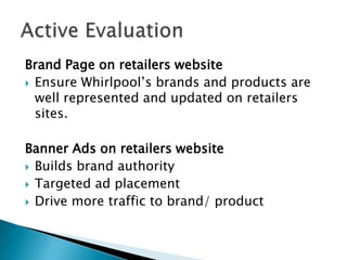 Brand Page on retailers website
 Ensure Whirlpool’s brands and products are
  well represented and updated on retailers
  sites.

Banner Ads on retailers website
 Builds brand authority
 Targeted ad placement
 Drive more traffic to brand/ product
 