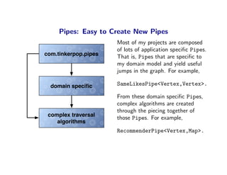 Pipes: Easy to Create New Pipes
                      Most of my projects are composed
                      of lots of application speciﬁc Pipes.
com.tinkerpop.pipes   That is, Pipes that are speciﬁc to
                      my domain model and yield useful
                      jumps in the graph. For example,

  domain speciﬁc      SameLikesPipe<Vertex,Vertex>.

                      From these domain speciﬁc Pipes,
                      complex algorithms are created
                      through the piecing together of
 complex traversal
                      those Pipes. For example,
    algorithms
                      RecommenderPipe<Vertex,Map>.
 
