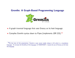 Gremlin: A Graph-Based Programming Language



                                            Gremlin         G = (V, E)



• A graph traversal language that uses Groovy as its host language.

• Compiles Gremlin syntax down to Pipes (implements JSR 223).38



  38
     At the time of this presentation, Gremlin’s most recent stable release is 0.6 which is a standalone
language. To increase the ﬂexibility of the language, 0.7-SNAPSHOT+ boasts the use of Groovy as the host
the language.
 