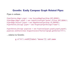 Gremlin: Easily Compose Graph Related Pipes
Pipes is verbose...

Pipe<Vertex,Edge> pipe1 = new VertexEdgePipe(Step.OUT_EDGES);
Pipe<Edge,Edge> pipe2 = new LabelFilterPipe("knows",Filter.NOT_EQUAL);
Pipe<Edge,Vertex> pipe3 = new EdgeVertexPipe(Step.IN_VERTEX);
Pipe<Vertex,String> pipe4 = new PropertyPipe<String>("name");

Pipe<Vertex,String> pipeline = new Pipeline(pipe1,pipe2,pipe3,pipe4);
pipeline.setStarts(new SingleIterator<Vertex>(graph.getVertex("A"));

...relative to Gremlin.

          g.v(‘A’).outE[[label:‘knows’]].inV.name
 