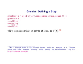 Gremlin: Deﬁning a Step
gremlin> m = g:id-v(‘A’).same_likes.group_count >> 1
gremlin> m
==>v[E]=1
==>v[F]=2
==>v[G]=1

v[F] is most similar, in terms of likes, to v[A].39




 39
    For a thorough review of such traversal patterns, please see: Rodriguez, M.A., “Problem-
Solving using Graph Traversals: Searching, Scoring, Ranking, and Recommendation,” July 2010.
[http://slidesha.re/bOCy4Q]
 