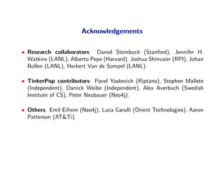 Acknowledgements

• Research collaborators: Daniel Steinbock (Stanford), Jennifer H.
  Watkins (LANL), Alberto Pepe (Harvard), Joshua Shinvaier (RPI), Johan
  Bollen (LANL), Herbert Van de Sompel (LANL).

• TinkerPop contributors: Pavel Yaskevich (Riptano), Stephen Mallete
  (Independent), Darrick Weibe (Independent), Alex Averbuch (Swedish
  Institute of CS), Peter Neubauer (Neo4j).

• Others: Emil Eifrem (Neo4j), Luca Garulli (Orient Technologies), Aaron
  Patterson (AT&Ti).
 