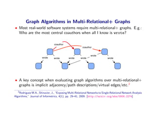 Graph Algorithms in Multi-Relational+ Graphs
• Most real-world software systems require multi-relational+ graphs. E.g.:
  Who are the most central coauthors when all I know is wrote?

                                 coauthor
                                                         coauthor


                                                                wrote
                       wrote     wrote        wrote     wrote                  wrote




• A key concept when evaluating graph algorithms over multi-relational+
  graphs is implicit adjacency/path descriptions/virtual edges/etc.2
   2
    Rodriguez M.A., Shinavier, J., “Exposing Multi-Relational Networks to Single-Relational Network Analysis
Algorithms,” Journal of Informetrics, 4(1), pp. 29–41, 2009. [http://arxiv.org/abs/0806.2274]
 
