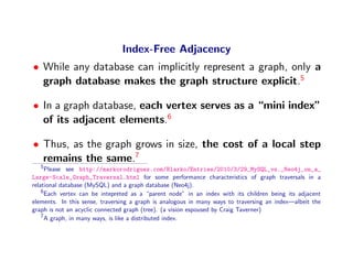 Index-Free Adjacency
• While any database can implicitly represent a graph, only a
  graph database makes the graph structure explicit.5

• In a graph database, each vertex serves as a “mini index”
  of its adjacent elements.6

• Thus, as the graph grows in size, the cost of a local step
  remains the same.7
   5
      Please see http://markorodriguez.com/Blarko/Entries/2010/3/29_MySQL_vs._Neo4j_on_a_
Large-Scale_Graph_Traversal.html for some performance characteristics of graph traversals in a
relational database (MySQL) and a graph database (Neo4j).
    6
      Each vertex can be intepreted as a “parent node” in an index with its children being its adjacent
elements. In this sense, traversing a graph is analogous in many ways to traversing an index—albeit the
graph is not an acyclic connected graph (tree). (a vision espoused by Craig Taverner)
    7
      A graph, in many ways, is like a distributed index.
 