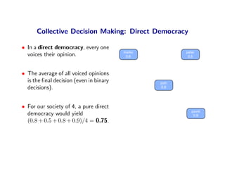 Collective Decision Making: Direct Democracy

• In a direct democracy, every one
                                         marko          peter
  voices their opinion.                   0.8            0.5




• The average of all voiced opinions
  is the ﬁnal decision (even in binary           josh
  decisions).                                     0.8




• For our society of 4, a pure direct
                                                           pavel
  democracy would yield                                     0.9
  (0.8 + 0.5 + 0.8 + 0.9)/4 = 0.75.
 