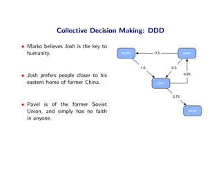 Collective Decision Making: DDD

• Marko believes Josh is the key to
  humanity.                           marko         0.5            peter



                                              1.0           0.5

• Josh prefers people closer to his                                0.25

  eastern home of former China.                      josh


                                                            0.75

• Pavel is of the former Soviet
  Union, and simply has no faith                                      pavel

  in anyone.
 
