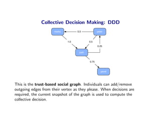 Collective Decision Making: DDD
                      marko         0.5            peter



                              1.0           0.5
                                                   0.25

                                     josh


                                            0.75



                                                      pavel




This is the trust-based social graph. Individuals can add/remove
outgoing edges from their vertex as they please. When decisions are
required, the current snapshot of the graph is used to compute the
collective decision.
 