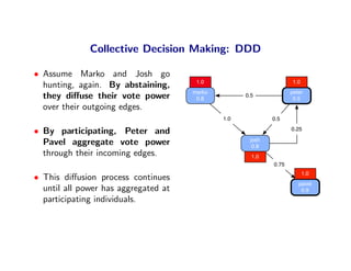 Collective Decision Making: DDD

• Assume Marko and Josh go
                                       1.0                         1.0
  hunting, again. By abstaining,
                                      marko                        peter
  they diﬀuse their vote power         0.8
                                                    0.5
                                                                    0.5
  over their outgoing edges.
                                              1.0           0.5

• By participating, Peter and                                      0.25

                                                     josh
  Pavel aggregate vote power                          0.8
  through their incoming edges.                       1.0
                                                            0.75
                                                                         1.0
• This diﬀusion process continues
                                                                      pavel
  until all power has aggregated at                                    0.9
  participating individuals.
 