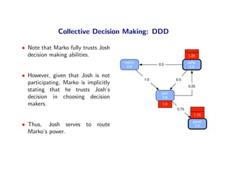 Collective Decision Making: DDD

• Note that Marko fully trusts Josh
  decision making abilities.                                        1.25
                                       marko                        peter
                                                     0.5
                                        0.8                          0.5

• However, given that Josh is not
                                               1.0           0.5
  participating, Marko is implicitly
                                                                    0.25
  stating that he trusts Josh’s
                                                      josh
  decision in choosing decision                        0.8

  makers.                                              1.0
                                                             0.75
                                                                       1.75
                                                                       pavel
• Thus, Josh serves to route                                            0.9
  Marko’s power.
 