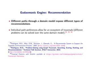 Eudaemonic Engine: Recommendation

• Diﬀerent paths through a domain model expose diﬀerent types of
  recommendations.

• Individual path preferences allow for an ecosystem of traversals (diﬀerent
  problems can be solved over the same domain model).28 29 30



  28
     Rodriguez, M.A., Allen, D.W., Shinavier, J., Ebersole, G., “A Recommender System to Support the
Scholarly Communication Process,” 2009. [http://arxiv.org/abs/0905.1594]
  29
     Rodriguez, M.A., “Problem-Solving using Graph Traversals: Searching, Scoring, Ranking, and
Recommendation,” Technical Talk Seminar, AT&T Interactive, 2010.
[http://slidesha.re/bOCy4Q]
  30
     Traversal Patterns with Gremlin available at https://github.com/tinkerpop/gremlin/wiki/
Traversal-Patterns.
 