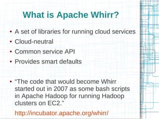 What is Apache Whirr?
●   A set of libraries for running cloud services
●   Cloud-neutral
●   Common service API
●   Provides smart defaults

●   “The code that would become Whirr
    started out in 2007 as some bash scripts
    in Apache Hadoop for running Hadoop
    clusters on EC2.”
    http://incubator.apache.org/whirr/
 
