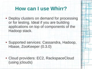 How can I use Whirr?
●   Deploy clusters on demand for processing
    or for testing. Ideal if you are building
    applications on top of components of the
    Hadoop stack.

●   Supported services: Cassandra, Hadoop,
    Hbase, ZooKeeper (0.3.0)

●   Cloud providers: EC2, RackspaceCloud
    (using jclouds)
 