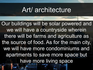 Art/ architecture 
Our buildings will be solar powered and 
we will have a countryside wherein 
there will be farms and agriculture as 
the source of food. As for the main city, 
we will have more condominiums and 
apartments to save more space but 
have more living space 
 