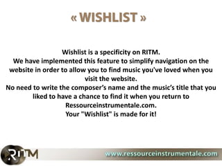 Wishlist is a specificity on RITM.
  We have implemented this feature to simplify navigation on the
 website in order to allow you to find music you've loved when you
                          visit the website.
No need to write the composer’s name and the music’s title that you
        liked to have a chance to find it when you return to
                   Ressourceinstrumentale.com.
                    Your "Wishlist" is made for it!
 