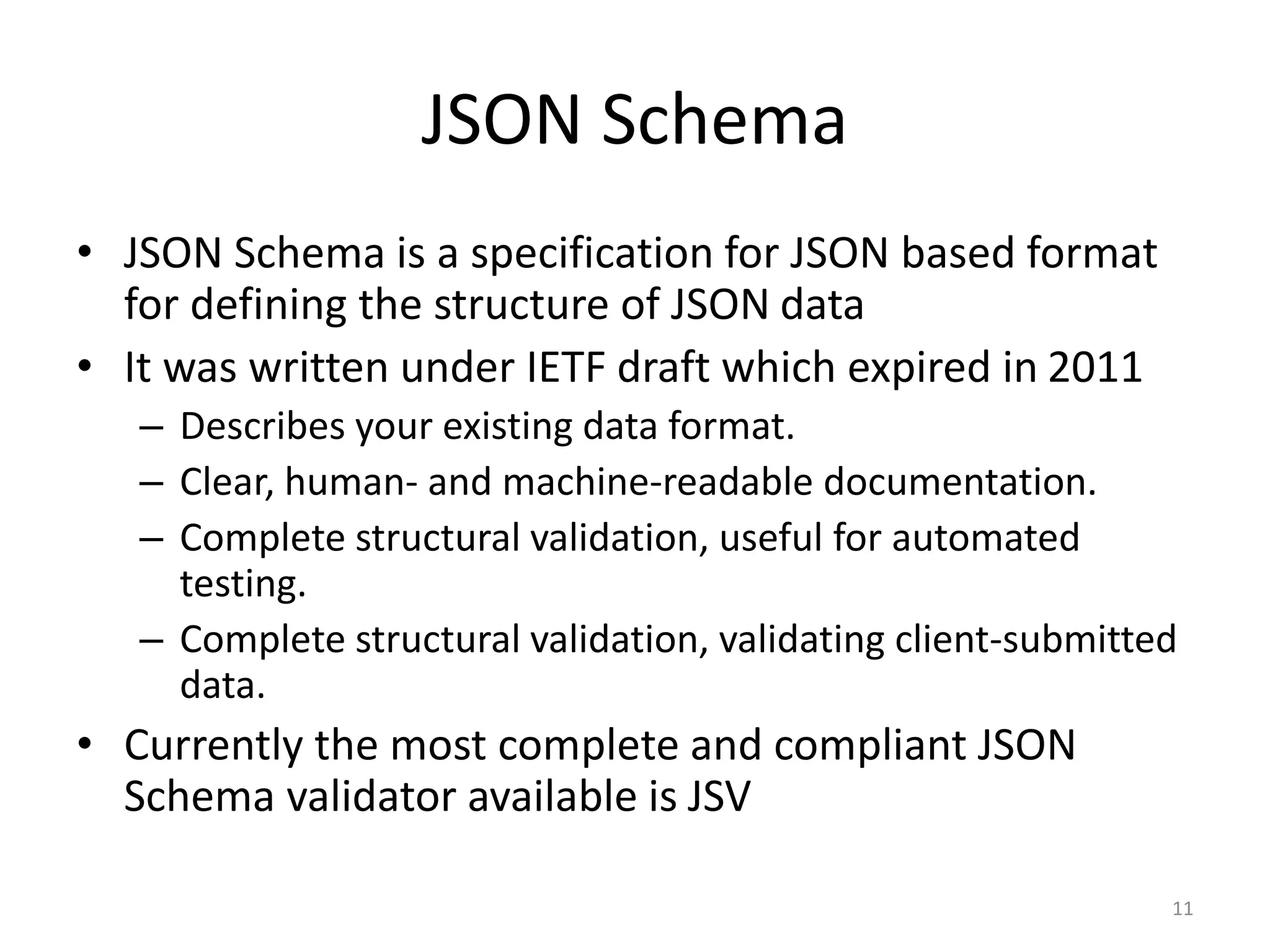 JSON Schema • JSON Schema is a specification for JSON based format for defining the structure of JSON data • It was written under IETF draft which expired in 2011 – Describes your existing data format. – Clear, human- and machine-readable documentation. – Complete structural validation, useful for automated testing. – Complete structural validation, validating client-submitted data. • Currently the most complete and compliant JSON Schema validator available is JSV 11 
