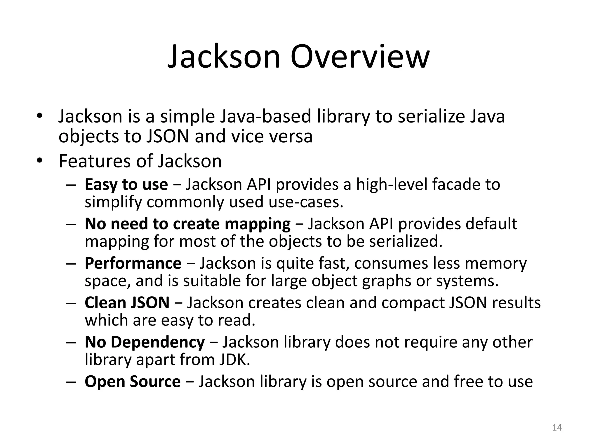 Jackson Overview • Jackson is a simple Java-based library to serialize Java objects to JSON and vice versa • Features of Jackson – Easy to use − Jackson API provides a high-level facade to simplify commonly used use-cases. – No need to create mapping − Jackson API provides default mapping for most of the objects to be serialized. – Performance − Jackson is quite fast, consumes less memory space, and is suitable for large object graphs or systems. – Clean JSON − Jackson creates clean and compact JSON results which are easy to read. – No Dependency − Jackson library does not require any other library apart from JDK. – Open Source − Jackson library is open source and free to use 14 