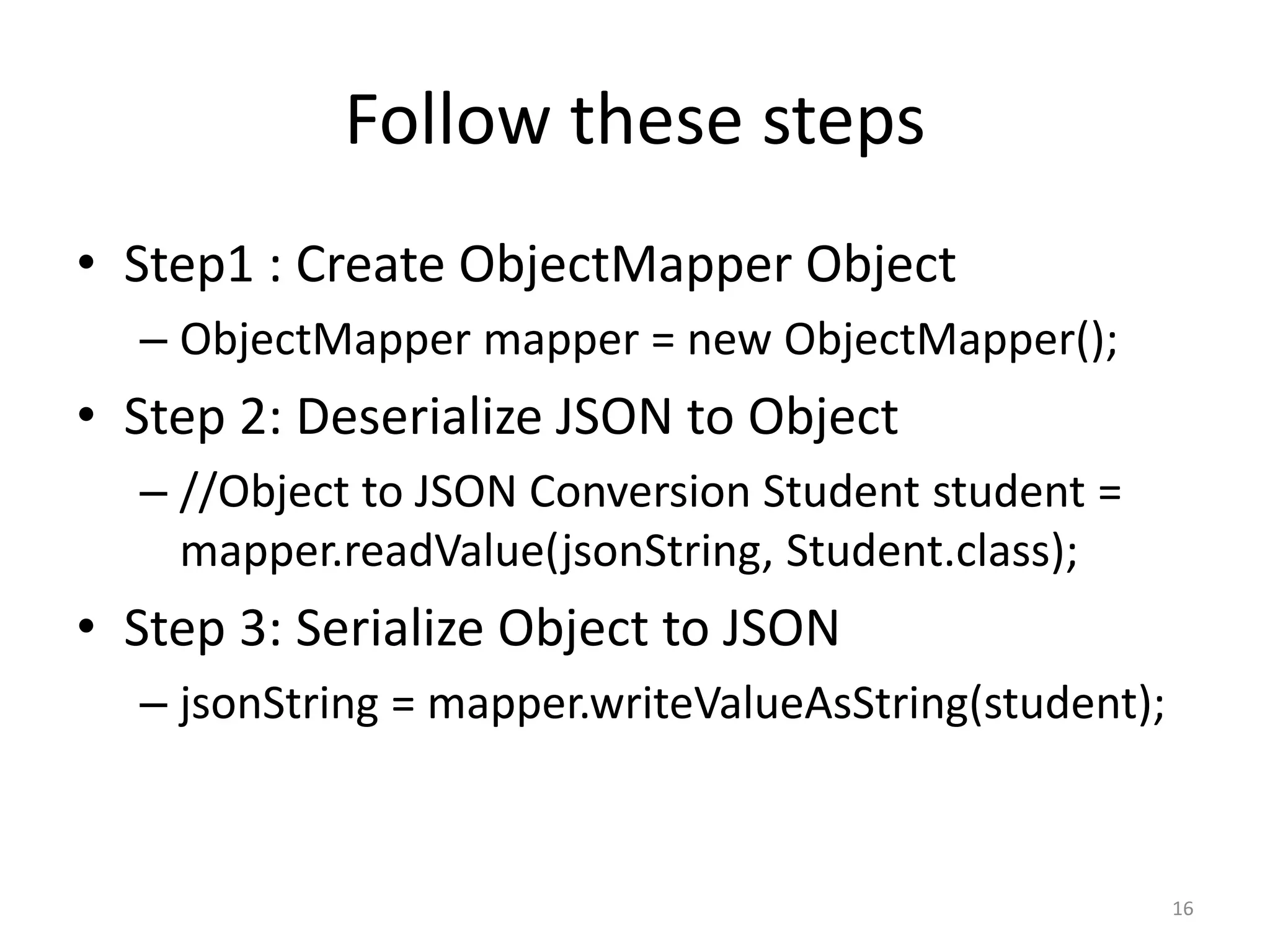 Follow these steps • Step1 : Create ObjectMapper Object – ObjectMapper mapper = new ObjectMapper(); • Step 2: Deserialize JSON to Object – //Object to JSON Conversion Student student = mapper.readValue(jsonString, Student.class); • Step 3: Serialize Object to JSON – jsonString = mapper.writeValueAsString(student); 16 