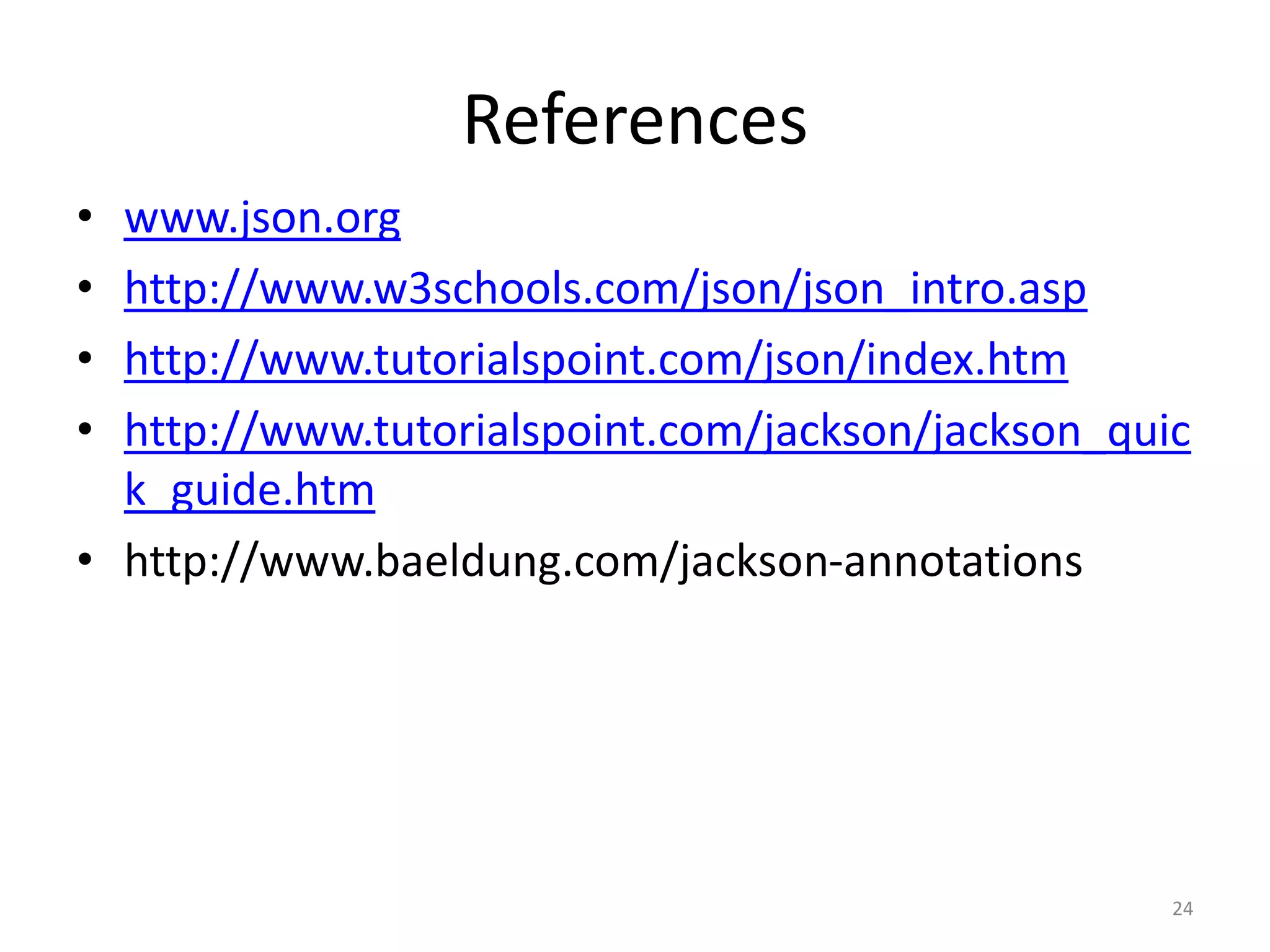References • www.json.org • http://www.w3schools.com/json/json_intro.asp • http://www.tutorialspoint.com/json/index.htm • http://www.tutorialspoint.com/jackson/jackson_quic k_guide.htm • http://www.baeldung.com/jackson-annotations 24 