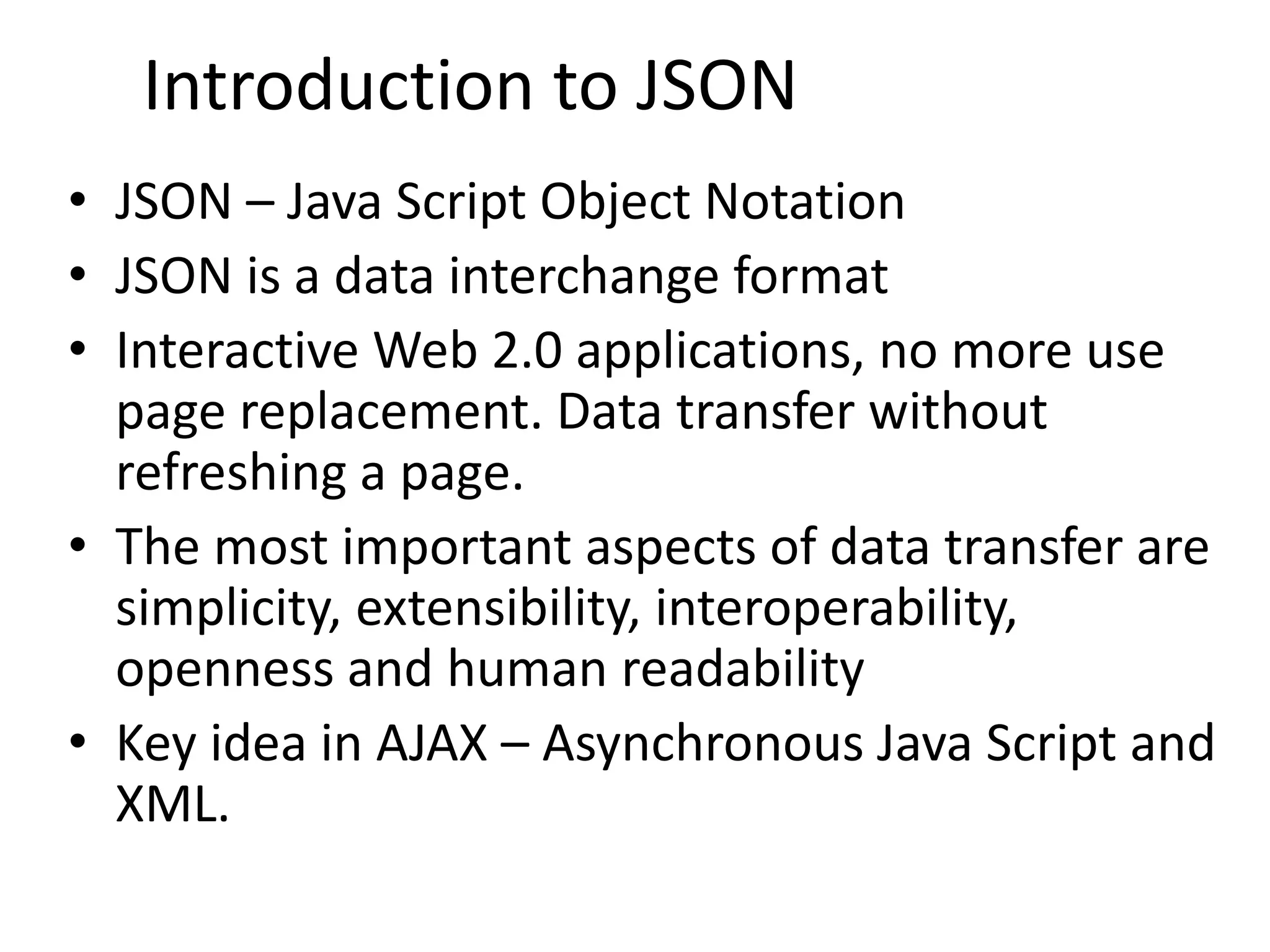 • JSON – Java Script Object Notation • JSON is a data interchange format • Interactive Web 2.0 applications, no more use page replacement. Data transfer without refreshing a page. • The most important aspects of data transfer are simplicity, extensibility, interoperability, openness and human readability • Key idea in AJAX – Asynchronous Java Script and XML. 3 Introduction to JSON 