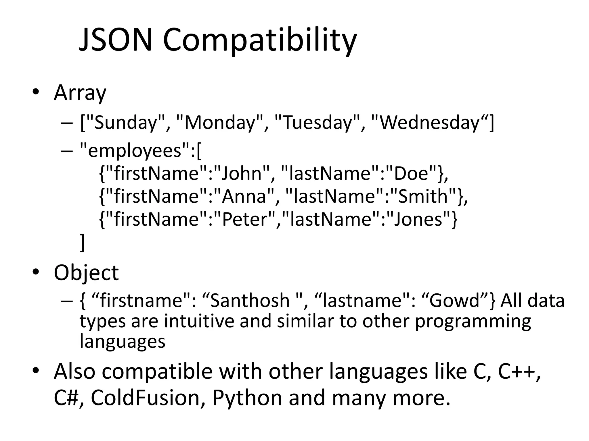 • Array – ["Sunday", "Monday", "Tuesday", "Wednesday“] – "employees":[ {"firstName":"John", "lastName":"Doe"}, {"firstName":"Anna", "lastName":"Smith"}, {"firstName":"Peter","lastName":"Jones"} ] • Object – { “firstname": “Santhosh ", “lastname": “Gowd”} All data types are intuitive and similar to other programming languages • Also compatible with other languages like C, C++, C#, ColdFusion, Python and many more. 6 JSON Compatibility 