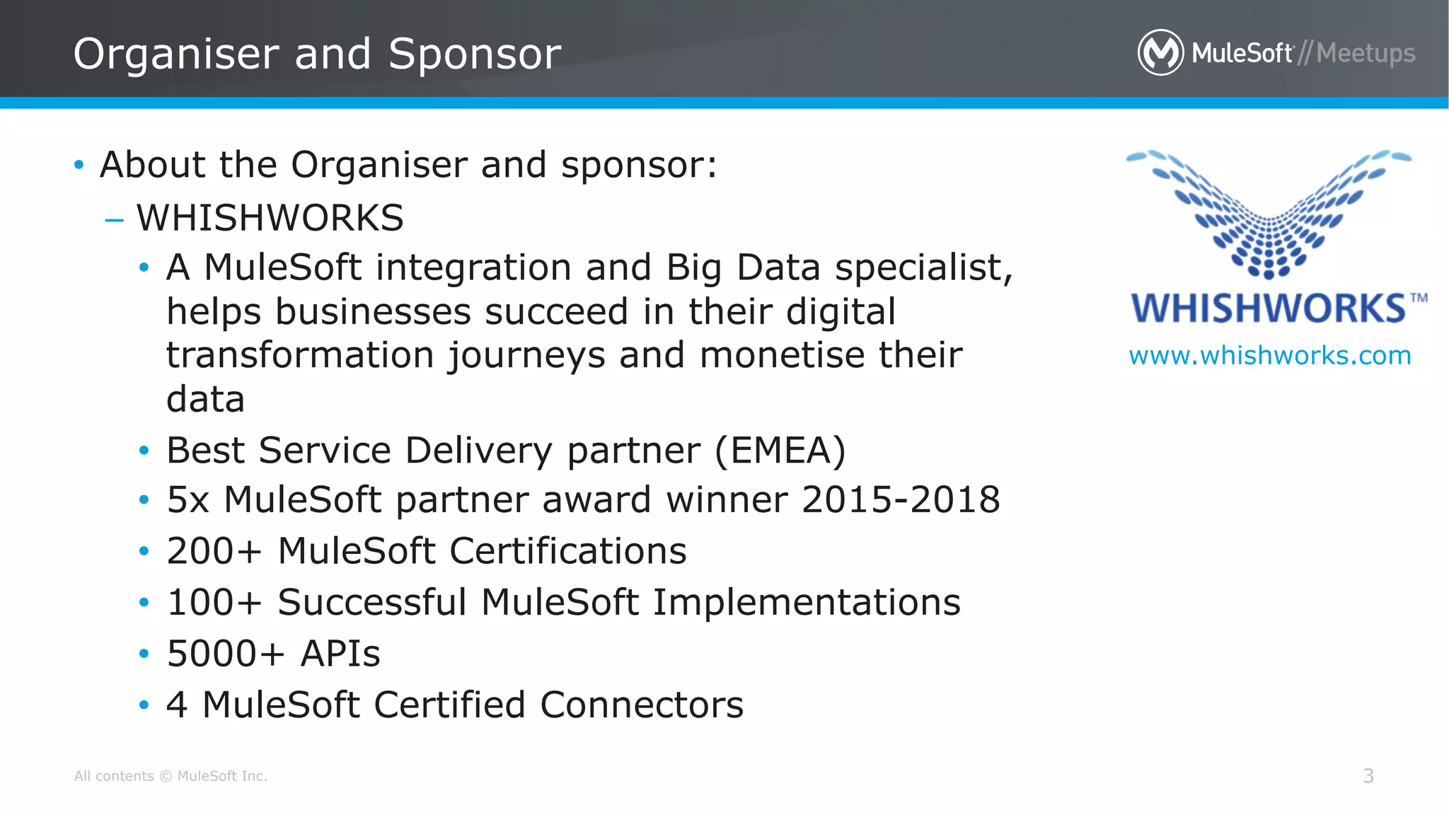 All contents © MuleSoft Inc.
Organiser and Sponsor
3
• About the Organiser and sponsor:
– WHISHWORKS
• A MuleSoft integration and Big Data specialist,
helps businesses succeed in their digital
transformation journeys and monetise their
data
• Best Service Delivery partner (EMEA)
• 5x MuleSoft partner award winner 2015-2018
• 200+ MuleSoft Certifications
• 100+ Successful MuleSoft Implementations
• 5000+ APIs
• 4 MuleSoft Certified Connectors
www.whishworks.com
 