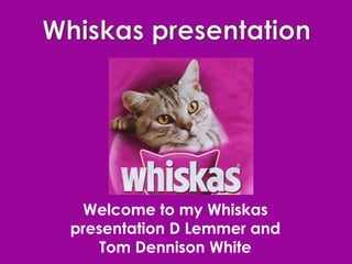 Welcome to my Whiskas
presentation D Lemmer and
    Tom Dennison White
 