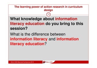 The learning power of action research in curriculum
design
ASLA XXIII Biennial Conference 2013
11
Informed Learning model (Bruce, 2008) is an
information literacy pedagogy for use by
curriculum designers as they build information
literacy education into discipline learning.
To provide expert information practice as part of
expert discipline practice education, teachers
Use the Six Frames checklist to incorporate
information literacy into discipline content
Embed Seven Faces of information use into
the design of discipline learning experiences
 