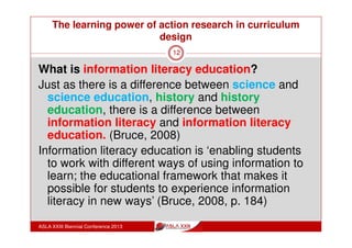 SIX FRAMES OF INFORMED LEARNING
ASLA XXIII Biennial Conference 2013
12
• What should
learners know
about the subject
and information
literacy?
Content
• What expert
information
practices should
learners be able
to do in this
discipline?
Competency
• What does it
mean to think
like an informed
learner in the
discipline’s
professional
environment?
Learning
to Learn
• What good is
information
literacy to
students?
Personal
Relevance
• How does
information use
impact on
society?
Social
Impact
• Are students
aware of critical
ways of seeing
or experiencing
information use?
Relational
 